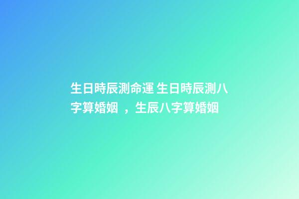 生日時辰測命運 生日時辰測八字算婚姻，生辰八字算婚姻-第1張-觀點-玄機派